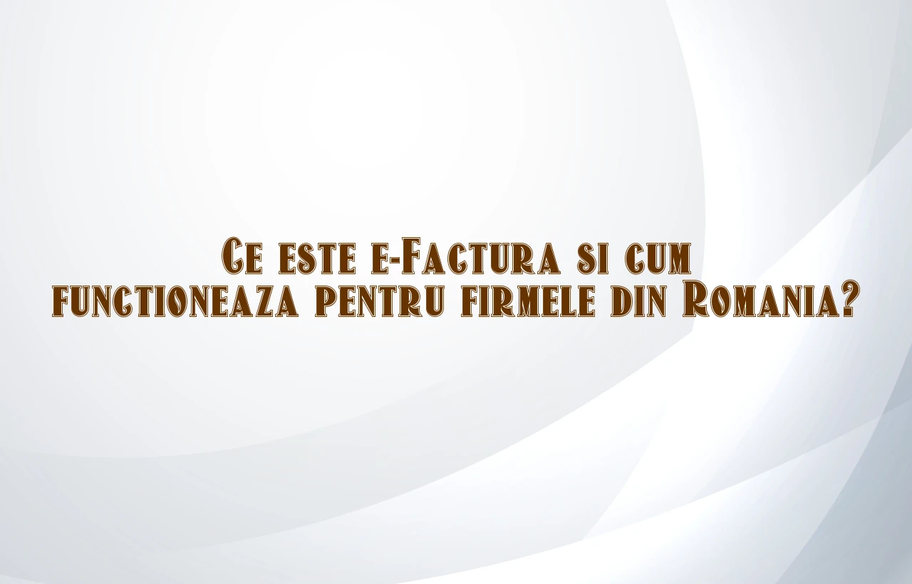 Ce este e-Factura si cum functioneaza pentru firmele din Romania?